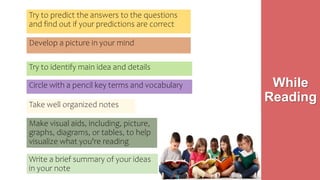 Try to predict the answers to the questions
and find out if your predictions are correct
Develop a picture in your mind
Circle with a pencil key terms and vocabulary
Take well organized notes
While
Reading
Make visual aids, including, picture,
graphs, diagrams, or tables, to help
visualize what you're reading
Try to identify main idea and details
Write a brief summary of your ideas
in your note
 