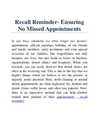 Recall Reminder- Ensuring
No Missed Appointments
In our busy schedules we often forget our doctors’
appointment, official meetings, birthday of our friends
and family members, party invitations and even special
occasions of our children. Our forgetfulness not only
hampers our lives, but also leads to losses to business
organizations, dental clinics and hospitals. When you
research, you can easily discover that dental clinics are
often at the receiving end. This is due to the fact that we
neglect things which we believe is not the priority or
urgently needs attention. Here, teeth cleaning or normal
dental appointments are often neglected. So, dentists and
dental clinics suffer losses and often lose patients. Now,
there is an innovative method that can help dentists
remind their patients of their appointments – recall
reminder!
 