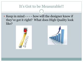 It’s Got to be Measurable!!
Keep in mind - - - - how will the designer know if
they’ve got it right? What does High Quality look
like?