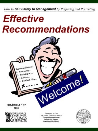 Effective
Recommendations
Presented by The
The Public Education Section
Oregon Occupational
Safety and Health
Division (OR-OSHA)
Recommendations!
1. New policy…
2. Training in…
3. Replace…
4. Conduct JHA…
How to Sell Safety to Management by Preparing and Presenting
Welcome!
OR-OSHA 107
0206
 