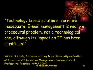 Quote on E-mail Management “ Technology based solutions alone are inadequate. E-mail management is really a procedural problem, not a technological one, although its impact on IT has been significant” William Saffady, Professor at Long Island University and author of Records and Information Management: Fundamentals of Professional Practice (ARMA 2004) 