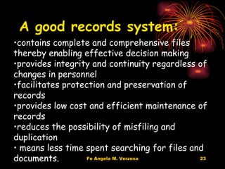 A good records system: contains complete and comprehensive files thereby enabling effective decision making  provides integrity and continuity regardless of changes in personnel facilitates protection and preservation of records  provides low cost and efficient maintenance of records reduces the possibility of misfiling and duplication means less time spent searching for files and documents.  
