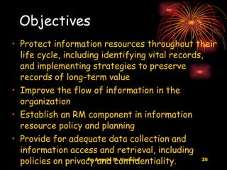 Objectives Protect information resources throughout their life cycle, including identifying vital records, and implementing strategies to preserve records of long-term value  Improve the flow of information in the organization  Establish an RM component in information resource policy and planning Provide for adequate data collection and information access and retrieval, including policies on privacy and confidentiality.  