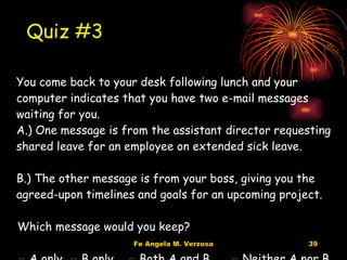 You come back to your desk following lunch and your computer indicates that you have two e-mail messages waiting for you. A.) One message is from the assistant director requesting shared leave for an employee on extended sick leave. B.) The other message is from your boss, giving you the agreed-upon timelines and goals for an upcoming project. Which message would you keep? □  A only  □ B only  □ Both A and B  □ Neither A nor B Quiz #3 