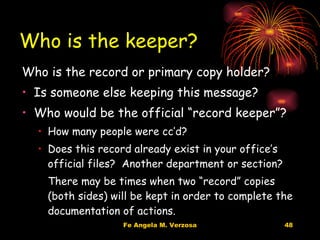 Who is the keeper? Who is the record or primary copy holder? Is someone else keeping this message? Who would be the official “record keeper”? How many people were cc’d? Does this record already exist in your office’s official files?  Another department or section? There may be times when two “record” copies (both sides) will be kept in order to complete the documentation of actions. 