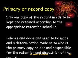Primary or record copy Only one copy of the record needs to be kept and retained according to the appropriate retention schedule Policies and decisions need to be made and a determination made as to who is the primary copy holder and responsible for the retention and disposition of the record 