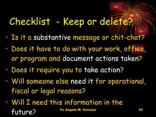 Checklist  - Keep or delete? Is it a  substantive  message or chit-chat? Does it have to do with your work, office, or program and  document actions taken ? Does it require you to  take action ? Will someone else  need it  for operational, fiscal or legal reasons? Will I need this information in the  future ? 