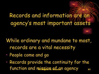 Records and information are an agency’s most important assets  While ordinary and mundane to most,  records are a vital necessity People come and go Records provide the continuity for the function and mission of an agency 