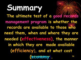 Summary The ultimate test of a  good records management program  is whether the records are available to those who need them, when and where they are needed ( effectiveness) , the manner in which they are  made available ( efficiency ) ,  and at what cost  ( economy ) . 