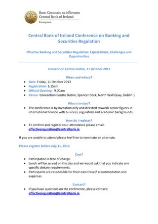Central Bank of Ireland Conference on Banking and
Securities Regulation
Effective Banking and Securities Regulation: Expectations, Challenges and
Opportunities
_____________________________________________________________________
Convention Centre Dublin, 11 October 2013
When and where?
 Date: Friday, 11 October 2013
 Registration: 8.15am
 Official Opening: 9.00am
 Venue: Convention Centre Dublin, Spencer Dock, North Wall Quay, Dublin 1
Who is invited?
 The conference is by invitation only and directed towards senior figures in
international finance with business, regulatory and academic backgrounds.
How do I register?
 To confirm and register your attendance please email:
effectiveregulation@centralbank.ie
If you are unable to attend please feel free to nominate an alternate.
Please register before July 31, 2013
Cost?
 Participation is free of charge.
 Lunch will be served on the day and we would ask that you indicate any
specific dietary requirements.
 Participants are responsible for their own travel/ accommodation and
expenses
Contact?
 If you have questions on the conference, please contact:
effectiveregulation@centralbank.ie
 