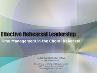 Effective Rehearsal Leadership
Time  Management  in  the  Choral  Rehearsal
Jo-­Michael  Scheibe,  DMA
Chair  and  Professor
Department  of  Choral  and  Sacred  Music          
USC  Thornton  School  of  Music                        
scheibe@thornton.usc.edu
 