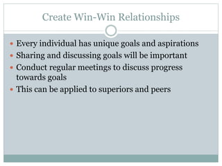 Create Win-Win Relationships 
 Every individual has unique goals and aspirations 
 Sharing and discussing goals will be important 
 Conduct regular meetings to discuss progress 
towards goals 
 This can be applied to superiors and peers 
 