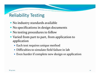 Reliability Testing
     No industry standards available
     No specifications in design documents
     No testing procedures to follow
     Varied from part to part, from application to
     application
            Each test requires unique method
            Difficulties to simulate field failure in lab
            Even harder if complete new design or application




8/24/2011                                                       10
 