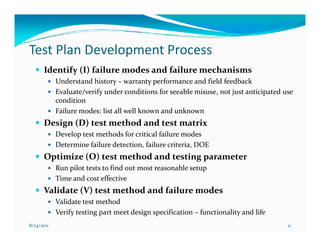 Test Plan Development Process
      Identify (I) failure modes and failure mechanisms
            Understand history – warranty performance and field feedback
            Evaluate/verify under conditions for seeable misuse, not just anticipated use
            condition
            Failure modes: list all well known and unknown
      Design (D) test method and test matrix
            Develop test methods for critical failure modes
            Determine failure detection, failure criteria, DOE
      Optimize (O) test method and testing parameter
            Run pilot tests to find out most reasonable setup
            Time and cost effective
      Validate (V) test method and failure modes
            Validate test method
            Verify testing part meet design specification – functionality and life
8/24/2011                                                                              11
 