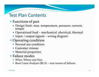 Test Plan Contents
     Functions of part
            Design limit: max. temperature, pressure, current,
            torque
            Operational load – mechanical, electrical, thermal
            Input / output signals – wiring diagram
     Operating condition
            Normal use condition
            Customer misuse
            Material properties
     Failure modes
            What, Where and How
            Root Cause Analysis (RCA) – true reason of failures

8/24/2011                                                         13
 