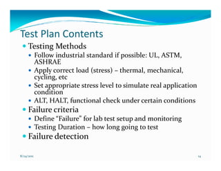Test Plan Contents
     Testing Methods
            Follow industrial standard if possible: UL, ASTM,
            ASHRAE
            Apply correct load (stress) – thermal, mechanical,
            cycling, etc
            Set appropriate stress level to simulate real application
            condition
            ALT, HALT, functional check under certain conditions
     Failure criteria
            Define “Failure” for lab test setup and monitoring
            Testing Duration – how long going to test
     Failure detection

8/24/2011                                                               14
 