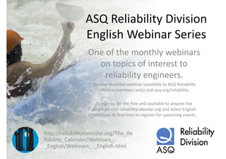 ASQ Reliability Division 
                 ASQ Reliability Division
                 English Webinar Series
                 English Webinar Series
                  One of the monthly webinars 
                  One of the monthly webinars
                    on topics of interest to 
                      reliability engineers.
                    To view recorded webinar (available to ASQ Reliability 
                        Division members only) visit asq.org/reliability
                                             )              /

                     To sign up for the free and available to anyone live 
                    webinars visit reliabilitycalendar.org and select English 
                    Webinars to find links to register for upcoming events


http://reliabilitycalendar.org/The_Re
liability_Calendar/Webinars_
liability Calendar/Webinars ‐
_English/Webinars_‐_English.html
 