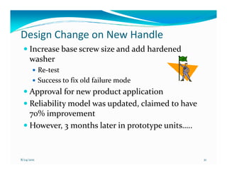 Design Change on New Handle
     Increase base screw size and add hardened
     washer
            Re-test
            Success to fix old failure mode
     Approval for new product application
     Reliability model was updated, claimed to have
     70% improvement
     However, 3 months later in prototype units…..


8/24/2011                                             21
 