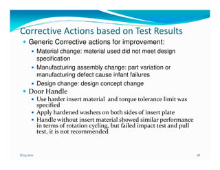 Corrective Actions based on Test Results
     Generic Corrective actions for improvement:
            Material change: material used did not meet design
            specification
            Manufacturing assembly change: part variation or
            manufacturing defect cause infant failures
            Design change: design concept change
     Door Handle
            Use harder insert material and torque tolerance limit was
            specified
            Apply hardened washers on both sides of insert plate
            Handle without insert material showed similar performance
            in terms of rotation cycling, but failed impact test and pull
            test, it is not recommended


8/24/2011                                                                   28
 