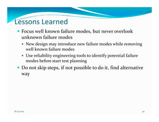 Lessons Learned
      Focus well known failure modes, but never overlook
      unknown failure modes
            New design may introduce new failure modes while removing
            well known failure modes
            Use reliability engineering tools to identify potential failure
            modes before start test planning
      Do not skip steps, if not possible to do it, find alternative
      way




8/24/2011                                                                     30
 