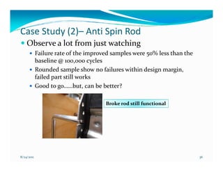 Case Study (2)– Anti Spin Rod
    Observe a lot from just watching
            Failure rate of the improved samples were 50% less than the
            baseline @ 100,000 cycles
            Rounded sample show no failures within design margin,
            failed part still works
            Good to go……but, can be better?

                                      Broke rod still functional




8/24/2011                                                                 36
 