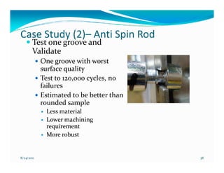 Case Study (2)– Anti Spin Rod
       Test one groove and
       Validate
            One groove with worst
            surface quality
            Test to 120,000 cycles, no
            failures
            Estimated to be better than
            rounded sample
             Less material
             Lower machining
             requirement
             More robust


8/24/2011                                 38
 