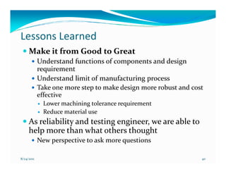 Lessons Learned
     Make it from Good to Great
            Understand functions of components and design
            requirement
            Understand limit of manufacturing process
            Take one more step to make design more robust and cost
            effective
              Lower machining tolerance requirement
              Reduce material use
     As reliability and testing engineer, we are able to
     help more than what others thought
            New perspective to ask more questions

8/24/2011                                                        40
 