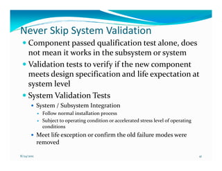 Never Skip System Validation
     Component passed qualification test alone, does
     not mean it works in the subsystem or system
     Validation tests to verify if the new component
     meets design specification and life expectation at
     system level
     System Validation Tests
            System / Subsystem Integration
              Follow normal installation process
              Subject to operating condition or accelerated stress level of operating
              conditions
            Meet life exception or confirm the old failure modes were
            removed

8/24/2011                                                                               41
 