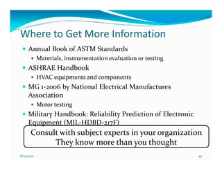 Where to Get More Information
     Annual Book of ASTM Standards
            Materials, instrumentation evaluation or testing
     ASHRAE Handbook
            HVAC equipments and components
     MG 1-2006 by National Electrical Manufactures
     Association
            Motor testing
     Military Handbook: Reliability Prediction of Electronic
     Equipment (MIL-HDBD-217F)
       Consult with subject experts in your organization
             They know more than you thought
8/24/2011                                                      43
 