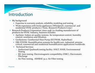 Introduction
     My background
        Expertise in warranty analysis, reliability modeling and testing
        Work experience with home appliances (Whirlpool), commercial and
        residential HVAC products ( Trane, Research Products Corp.)
     Research Products Corporation: since 1938, is a leading manufacturer of
     products for HVAC industry, business includes:
        Aprilaire: Indoor air quality systems for temperature control, humidity
        control, ventilation and filtration.
        GeoSystems: Geothermal Heat Pump (ECONAR, HydroHeat)
        DRI-STEEM: Humidification systems for health care, industrial, process-
        critical, commercial and residential humidification applications worldwide.
         Technical Services:
           Authorized Qualmark testing facility: HALT, HASS, Environmental
           Testing
           IEC 6100 testing: Electromagnetic compatibility (EMC), Electrostatic
           Discharge
           Air Flow testing, ASHRAE 52.2: Air Filter testing


8/24/2011                                                                             3
 