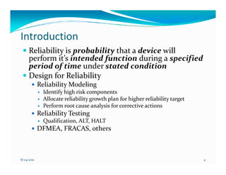Introduction
     Reliability is probability that a device will
     perform it’s intended function during a specified
     period of time under stated condition
     Design for Reliability
            Reliability Modeling
              Identify high risk components
              Allocate reliability growth plan for higher reliability target
              Perform root cause analysis for corrective actions
            Reliability Testing
              Qualification, ALT, HALT
            DFMEA, FRACAS, others



8/24/2011                                                                      4
 