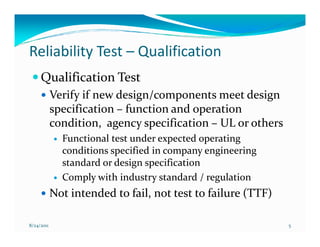 Reliability Test – Qualification
     Qualification Test
            Verify if new design/components meet design
            specification – function and operation
            condition, agency specification – UL or others
              Functional test under expected operating
              conditions specified in company engineering
              standard or design specification
              Comply with industry standard / regulation
            Not intended to fail, not test to failure (TTF)

8/24/2011                                                     5
 