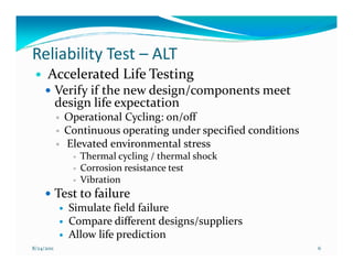 Reliability Test – ALT
      Accelerated Life Testing
            Verify if the new design/components meet
            design life expectation
             Operational Cycling: on/off
             Continuous operating under specified conditions
             Elevated environmental stress
                 Thermal cycling / thermal shock
                 Corrosion resistance test
                 Vibration
            Test to failure
              Simulate field failure
              Compare different designs/suppliers
              Allow life prediction
8/24/2011                                                      6
 