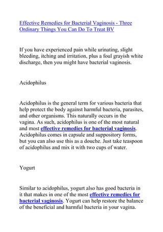 HYPERLINK quot;
http://www.articlesbase.com/womens-health-articles/effective-remedies-for-bacterial-vaginosis-three-ordinary-things-you-can-do-to-treat-bv-3794699.htmlquot;
Effective Remedies for Bacterial Vaginosis - Three Ordinary Things You Can Do To Treat BV<br />If you have experienced pain while urinating, slight bleeding, itching and irritation, plus a foul grayish white discharge, then you might have bacterial vaginosis.<br />Acidophilus<br />Acidophilus is the general term for various bacteria that help protect the body against harmful bacteria, parasites, and other organisms. This naturally occurs in the vagina. As such, acidophilus is one of the most natural and most effective remedies for bacterial vaginosis. Acidophilus comes in capsule and suppository forms, but you can also use this as a douche. Just take teaspoon of acidophilus and mix it with two cups of water.<br />Yogurt<br />Similar to acidophilus, yogurt also has good bacteria in it that makes in one of the most effective remedies for bacterial vaginosis. Yogurt can help restore the balance of the beneficial and harmful bacteria in your vagina. You can eat the yogurt, but it is more effective when applied directly into the vagina. Take a tampon and soak it in yogurt, and insert to the vagina. Just make sure to use plain and unsweetened yogurt.<br />Hydrogen peroxide<br />Hydrogen Peroxide is also one of the effective remedies for bacterial vaginosis. As an antiseptic, it works by oxidizing the bacteria and killing them. You can use hydrogen peroxide as a douche. Take 1/4 cup of 3% hydrogen peroxide, and mix with two cups of water. Do not use hydrogen peroxide that is more than 3% as it is too harsh and may cause damage to the lining of your vagina.<br />If none of these remedies work, then it is best to visit your family doctor for treatment.<br />Do you want to totally do away with your recurrent BV and stop it from ever coming back to bother you? If yes, then I recommend you use the techniques in the: Bacterial Vaginosis Freedom ebook.<br />Click here ==> Bacterial Vaginosis Freedom, to read more about this Natural BV Cure program, and discover how it has been helping ladies allover the world to totally get rid of their condition.<br />