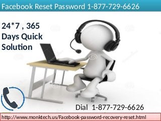 Facebook Reset Password 1-877-729-6626Facebook Reset Password 1-877-729-6626
24*7 , 365
Days Quick
Solution
http://www.monktech.us/Facebook-password-recovery-reset.htmlhttp://www.monktech.us/Facebook-password-recovery-reset.html
Dial 1-877-729-6626
 