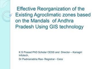 Effective Reorganization of the
Existing Agroclimatic zones based
on the Mandals of Andhra
Pradesh Using GIS technology



 K S Prasad PhD Scholar CESS and Director – Kanagiri
 Infotech,
 Dr Padmanabha Rao- Registrar - Cess
 