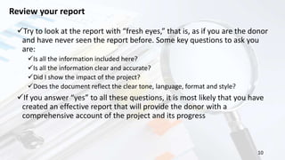 10
Review your report
Try to look at the report with “fresh eyes,” that is, as if you are the donor
and have never seen the report before. Some key questions to ask you
are:
Is all the information included here?
Is all the information clear and accurate?
Did I show the impact of the project?
Does the document reflect the clear tone, language, format and style?
If you answer “yes” to all these questions, it is most likely that you have
created an effective report that will provide the donor with a
comprehensive account of the project and its progress
 