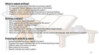 4
What is report writing?
• A means to convey some information to someone specific
• An organized, factual, objective presentation of information
• ‘Organized’ since it is follows a systematic pattern
• ‘Objective’ means it should not be influenced by our personal feelings
• A report is a comprehensive document that covers all aspects of a subject
Writing a report?
• Why is the donor report important?
• What questions should the report answer for the donor?
• What is the general reporting process?
• How do I plan my report?
• What information and materials do I need to have before I begin writing?
• What information goes in each section of a report?
• What are some effective writing practices that will help improve the language, style and format of a report?
Preparing to write for a report
• Background information you need for any report
• Purpose of the report and how it fits into the overall reporting process
• Different roles of the writer and editor
• Basic criteria for any report
• Specific materials you need to gather
 
