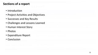 8
Sections of a report
• Introduction
• Project Activities and Objectives
• Successes and Key Results
• Challenges and Lessons Learned
• Human Interest Story
• Photos
• Expenditure Report
• Conclusion
 