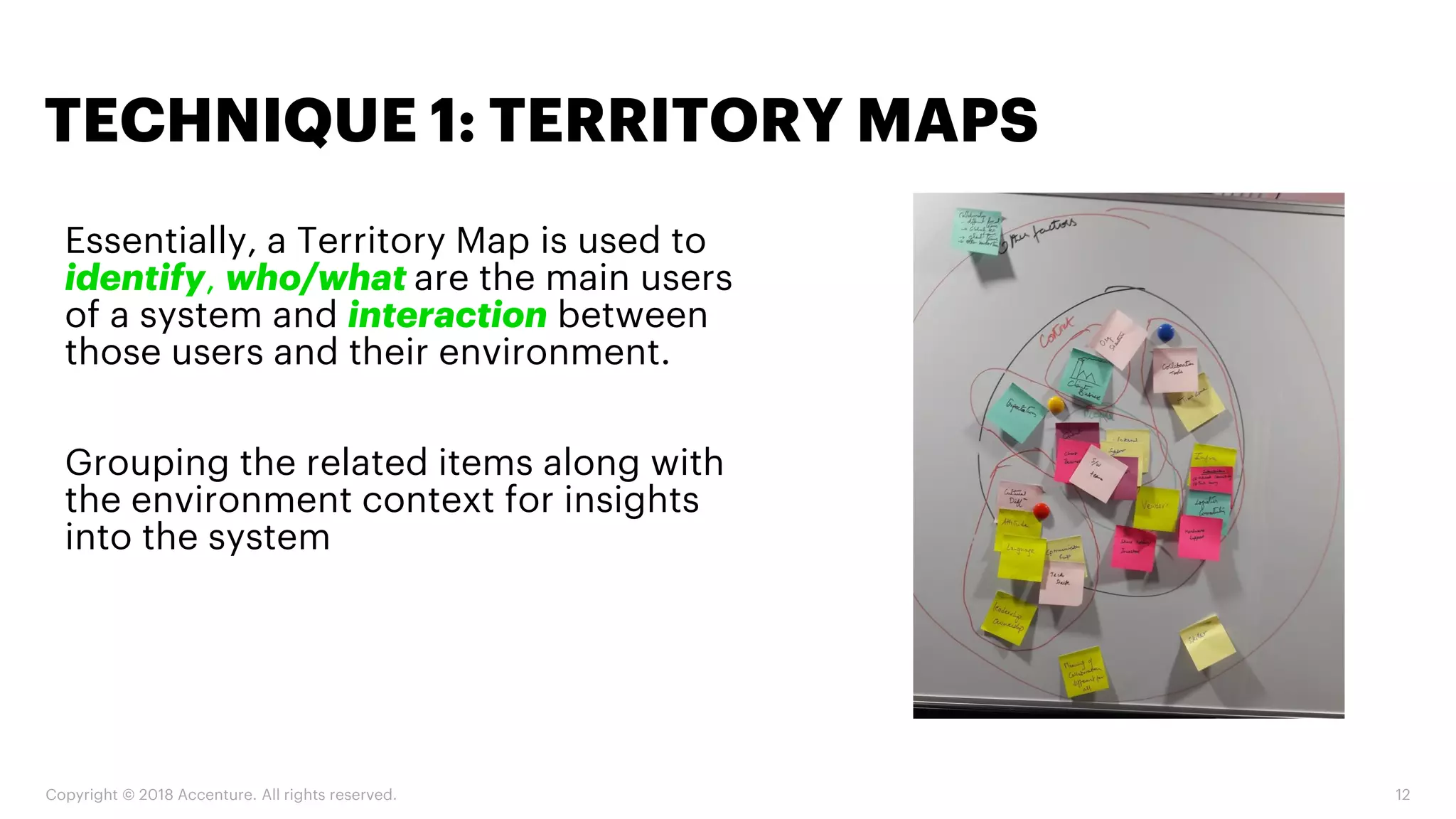 Copyright © 2018 Accenture. All rights reserved. 12
Essentially, a Territory Map is used to
identify, who/what are the main users
of a system and interaction between
those users and their environment.
Grouping the related items along with
the environment context for insights
into the system
TECHNIQUE 1: TERRITORY MAPS
 