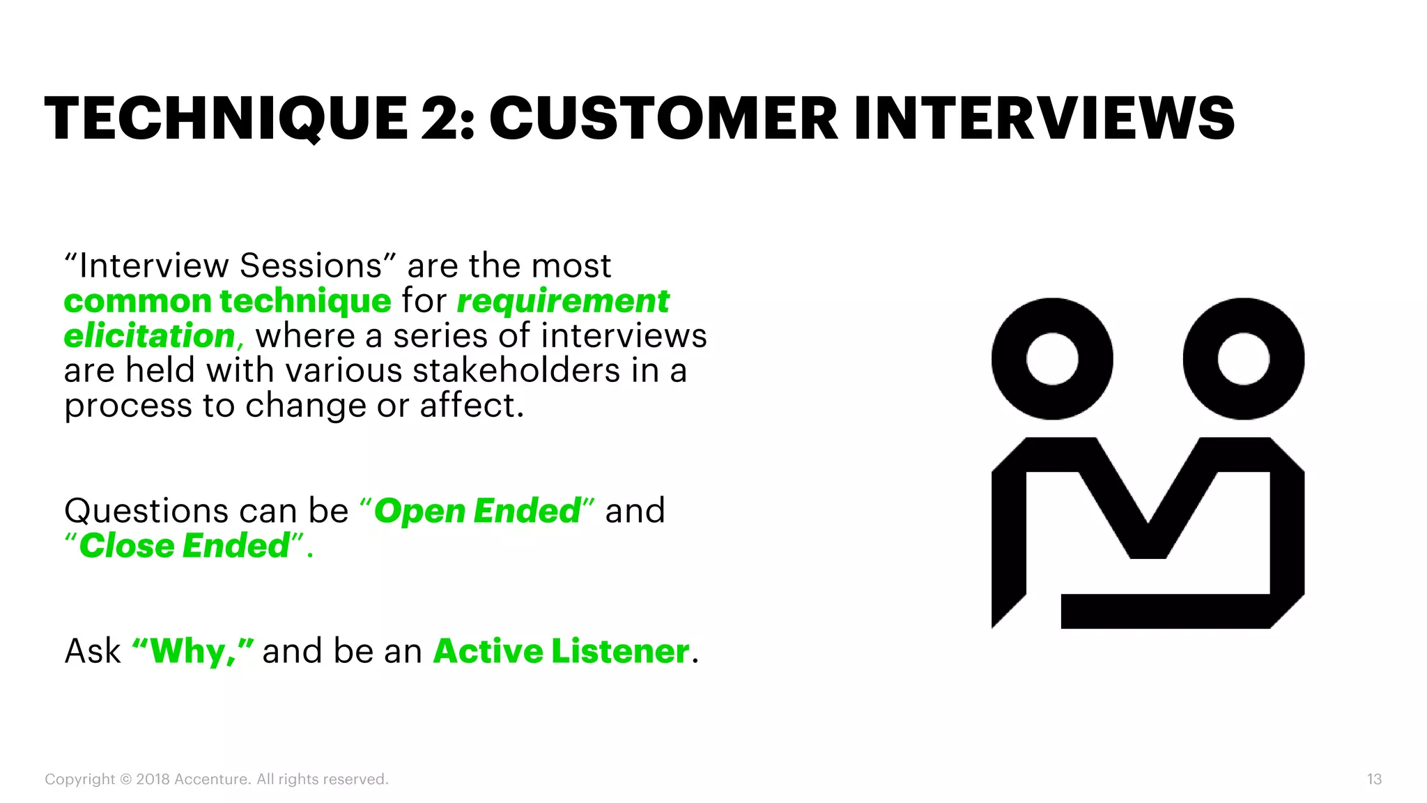 Copyright © 2018 Accenture. All rights reserved. 13
“Interview Sessions” are the most
common technique for requirement
elicitation, where a series of interviews
are held with various stakeholders in a
process to change or affect.
Questions can be “Open Ended” and
“Close Ended”.
Ask “Why,” and be an Active Listener.
TECHNIQUE 2: CUSTOMER INTERVIEWS
 
