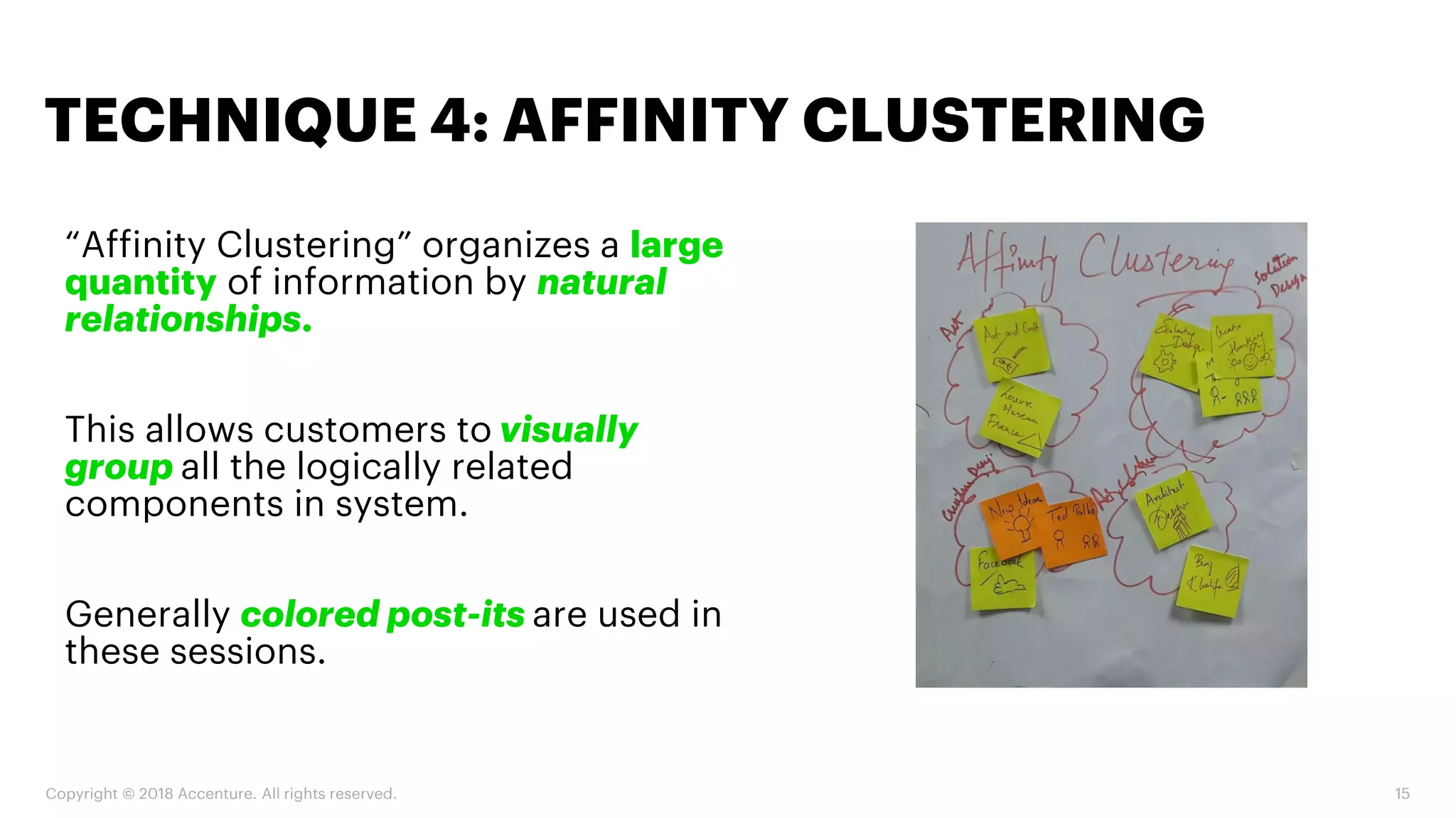 Copyright © 2018 Accenture. All rights reserved. 15
“Affinity Clustering” organizes a large
quantity of information by natural
relationships.
This allows customers to visually
group all the logically related
components in system.
Generally colored post-its are used in
these sessions.
TECHNIQUE 4: AFFINITY CLUSTERING
 