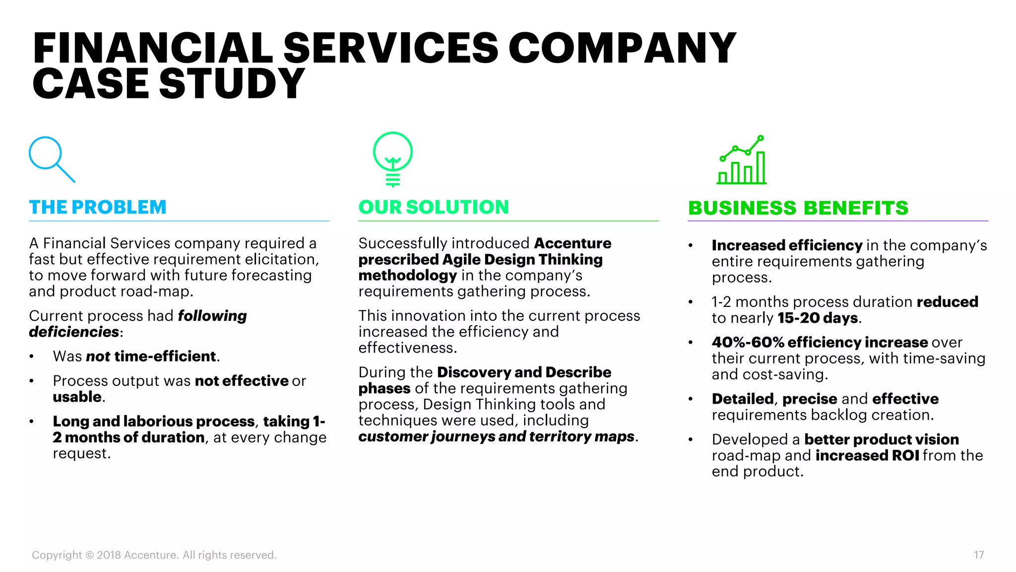 Copyright © 2018 Accenture. All rights reserved. 17
FINANCIAL SERVICES COMPANY
CASE STUDY
BUSINESS BENEFITS
• Increased efficiency in the company’s
entire requirements gathering
process.
• 1-2 months process duration reduced
to nearly 15-20 days.
• 40%-60% efficiency increase over
their current process, with time-saving
and cost-saving.
• Detailed, precise and effective
requirements backlog creation.
• Developed a better product vision
road-map and increased ROI from the
end product.
OUR SOLUTION
Successfully introduced Accenture
prescribed Agile Design Thinking
methodology in the company’s
requirements gathering process.
This innovation into the current process
increased the efficiency and
effectiveness.
During the Discovery and Describe
phases of the requirements gathering
process, Design Thinking tools and
techniques were used, including
customer journeys and territory maps.
THE PROBLEM
A Financial Services company required a
fast but effective requirement elicitation,
to move forward with future forecasting
and product road-map.
Current process had following
deficiencies:
• Was not time-efficient.
• Process output was not effective or
usable.
• Long and laborious process, taking 1-
2 months of duration, at every change
request.
 