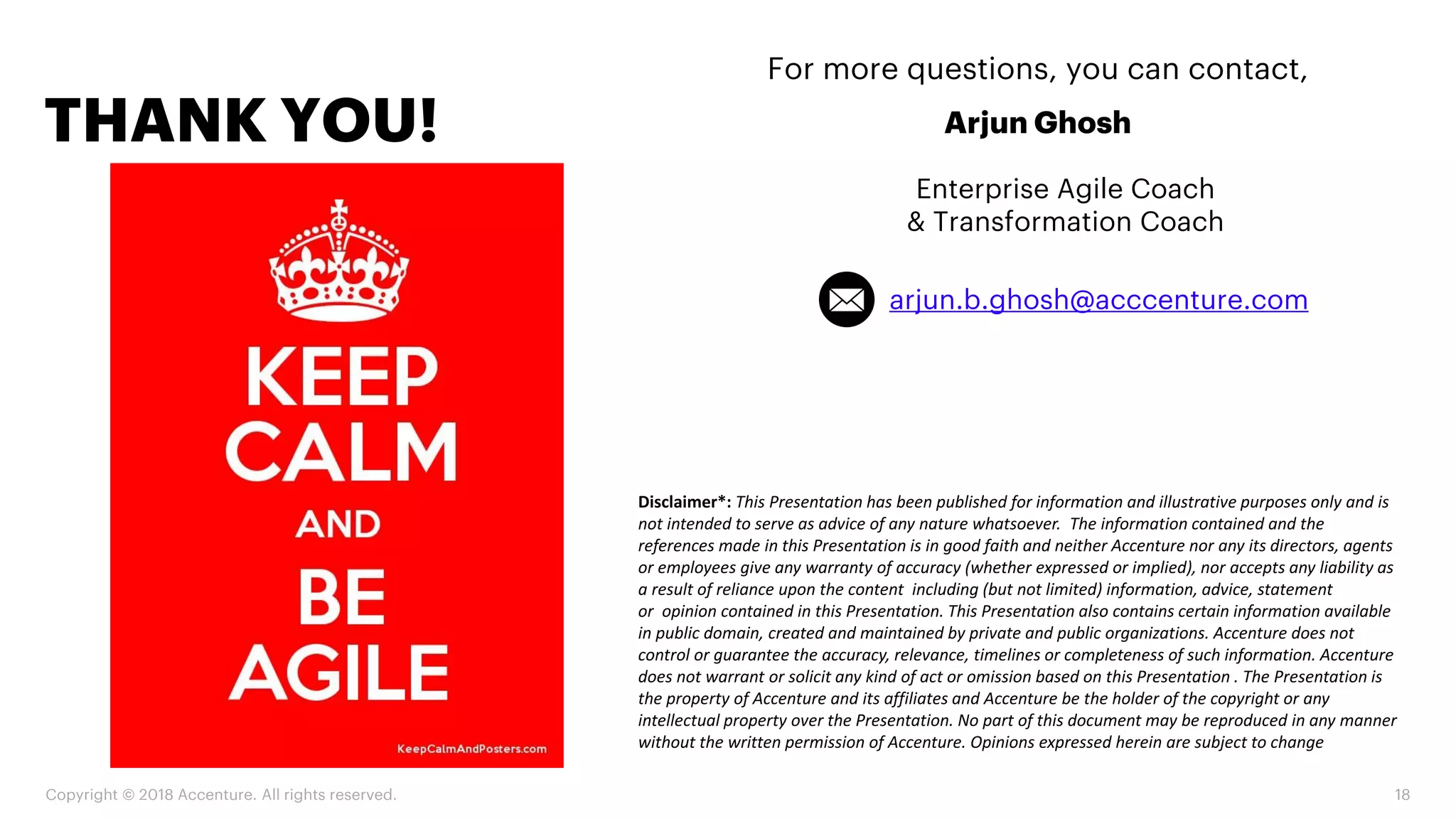 Copyright © 2018 Accenture. All rights reserved. 18
THANK YOU!
For more questions, you can contact,
Arjun Ghosh
Enterprise Agile Coach
& Transformation Coach
Disclaimer*: This Presentation has been published for information and illustrative purposes only and is
not intended to serve as advice of any nature whatsoever. The information contained and the
references made in this Presentation is in good faith and neither Accenture nor any its directors, agents
or employees give any warranty of accuracy (whether expressed or implied), nor accepts any liability as
a result of reliance upon the content including (but not limited) information, advice, statement
or opinion contained in this Presentation. This Presentation also contains certain information available
in public domain, created and maintained by private and public organizations. Accenture does not
control or guarantee the accuracy, relevance, timelines or completeness of such information. Accenture
does not warrant or solicit any kind of act or omission based on this Presentation . The Presentation is
the property of Accenture and its affiliates and Accenture be the holder of the copyright or any
intellectual property over the Presentation. No part of this document may be reproduced in any manner
without the written permission of Accenture. Opinions expressed herein are subject to change
arjun.b.ghosh@acccenture.com
 