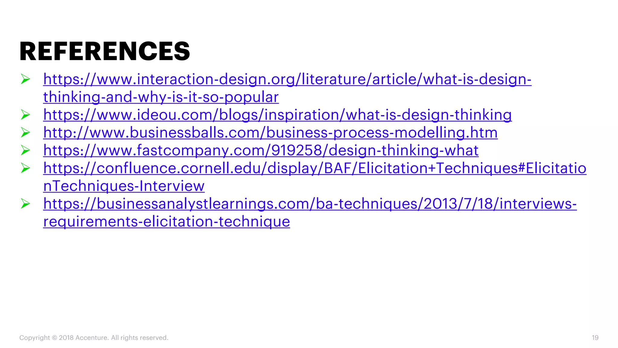 Copyright © 2018 Accenture. All rights reserved. 19
➢ https://www.interaction-design.org/literature/article/what-is-design-
thinking-and-why-is-it-so-popular
➢ https://www.ideou.com/blogs/inspiration/what-is-design-thinking
➢ http://www.businessballs.com/business-process-modelling.htm
➢ https://www.fastcompany.com/919258/design-thinking-what
➢ https://confluence.cornell.edu/display/BAF/Elicitation+Techniques#Elicitatio
nTechniques-Interview
➢ https://businessanalystlearnings.com/ba-techniques/2013/7/18/interviews-
requirements-elicitation-technique
REFERENCES
 