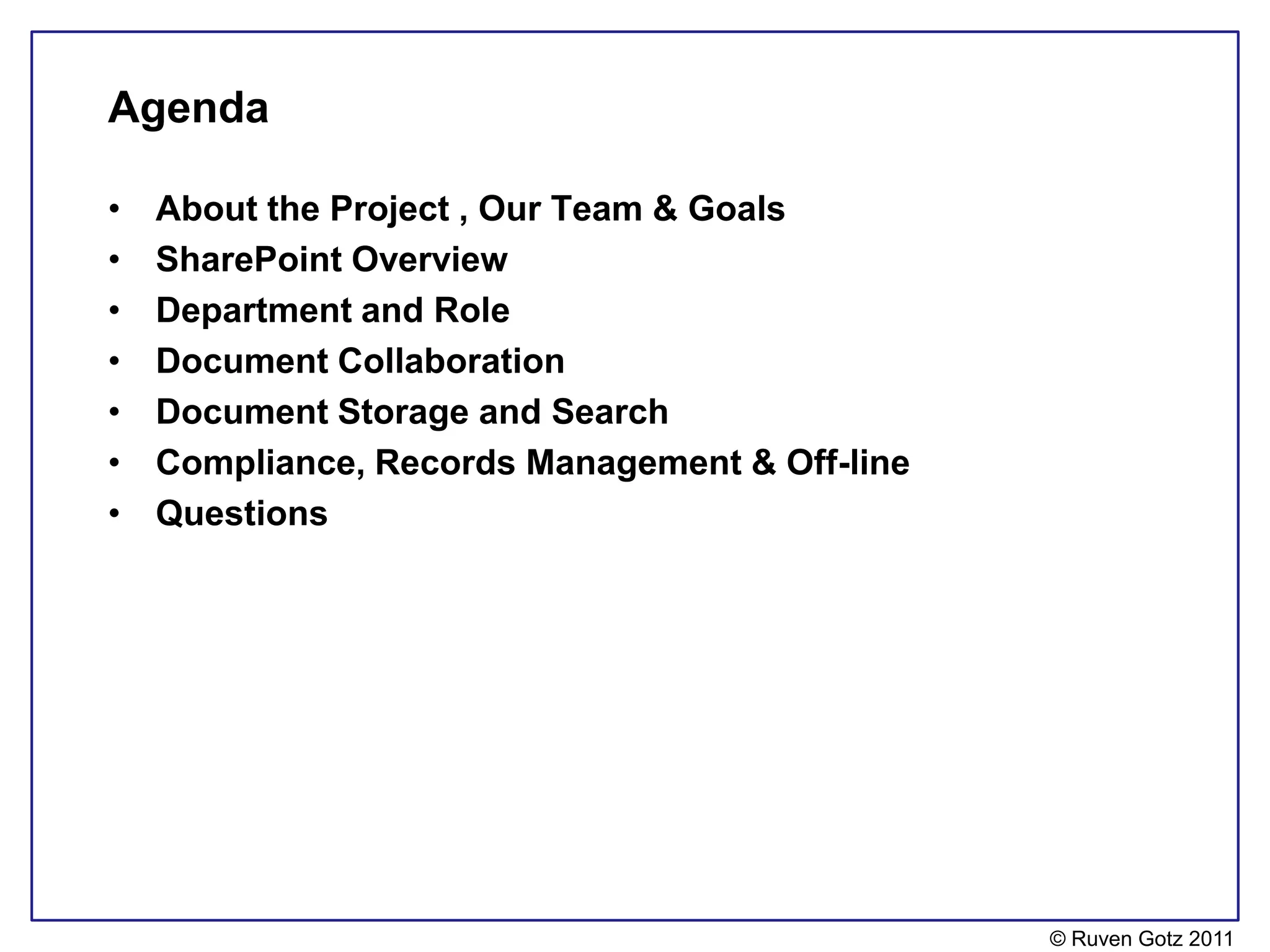Agenda

•   About the Project , Our Team & Goals
•   SharePoint Overview
•   Department and Role
•   Document Collaboration
•   Document Storage and Search
•   Compliance, Records Management & Off-line
•   Questions




                                                © Ruven Gotz 2011
 