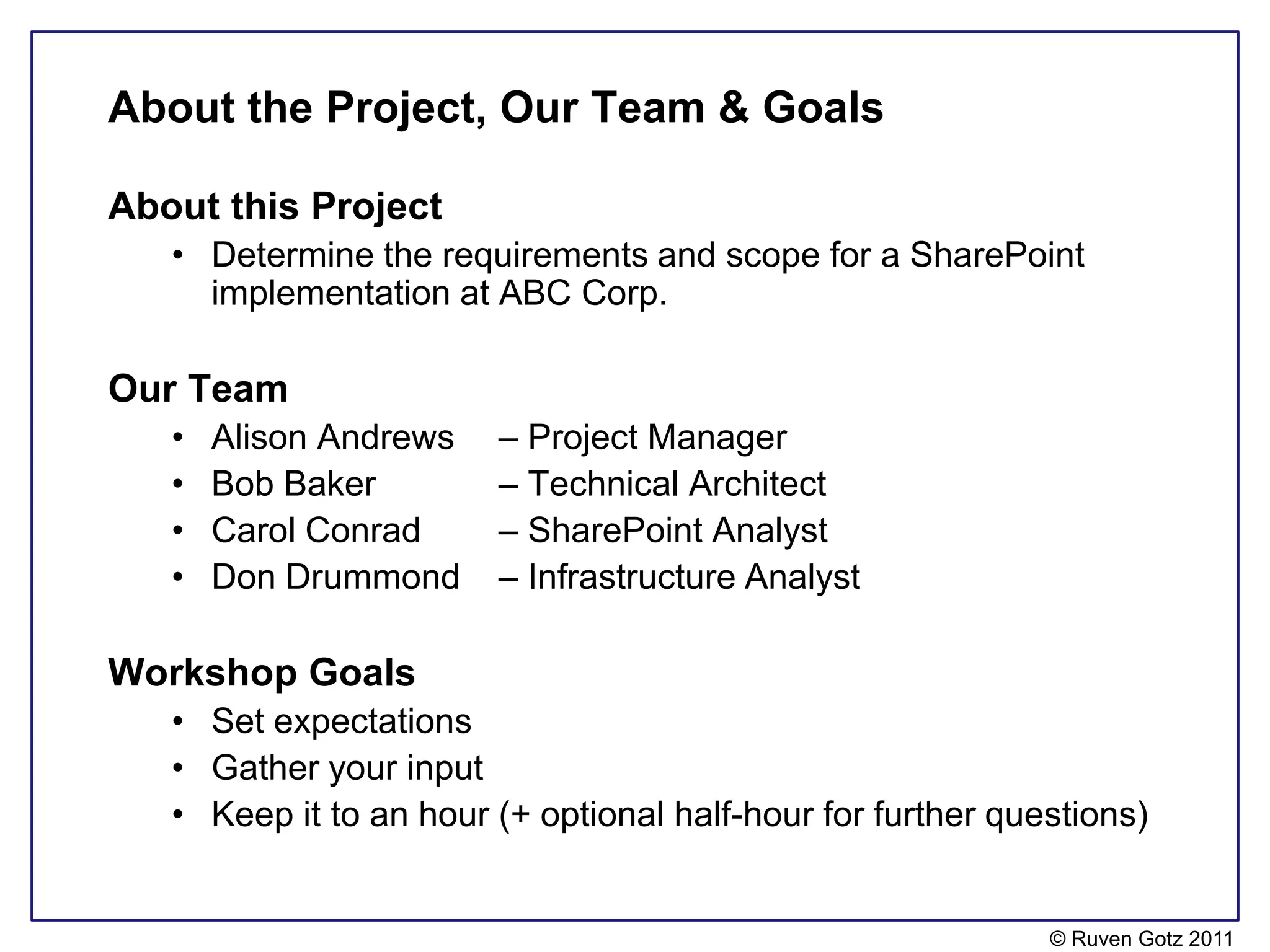About the Project, Our Team & Goals

About this Project
   • Determine the requirements and scope for a SharePoint
     implementation at ABC Corp.

Our Team
   •   Alison Andrews   – Project Manager
   •   Bob Baker        – Technical Architect
   •   Carol Conrad     – SharePoint Analyst
   •   Don Drummond     – Infrastructure Analyst

Workshop Goals
   • Set expectations
   • Gather your input
   • Keep it to an hour (+ optional half-hour for further questions)


                                                             © Ruven Gotz 2011
 