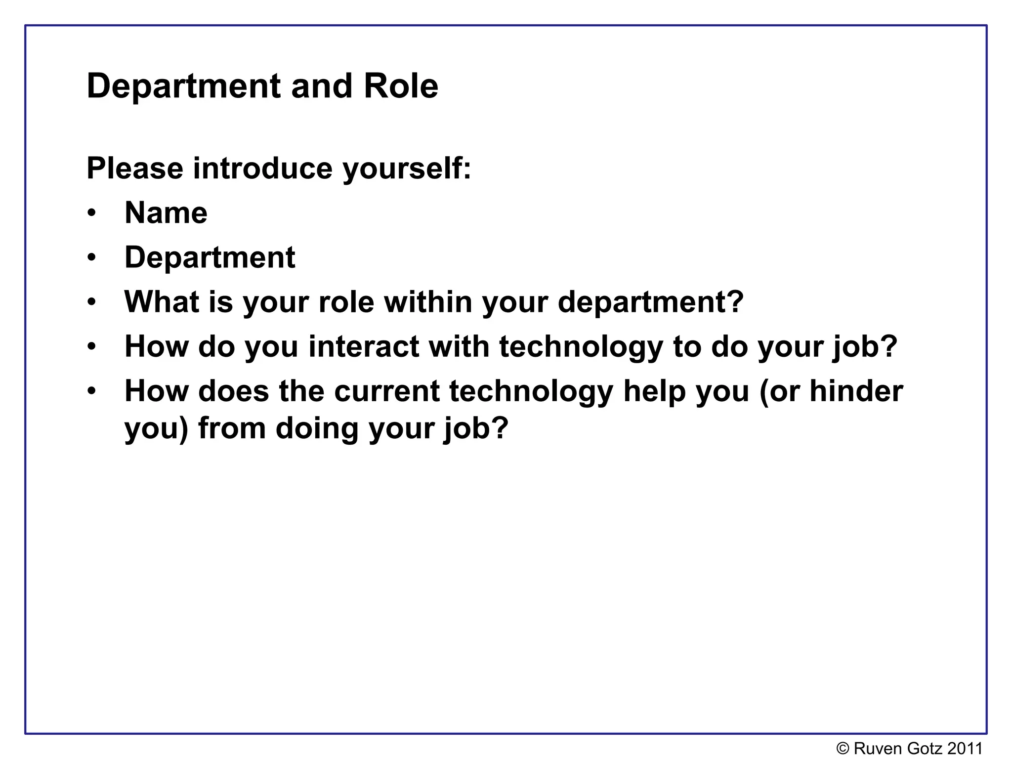 Department and Role

Please introduce yourself:
• Name
• Department
• What is your role within your department?
• How do you interact with technology to do your job?
• How does the current technology help you (or hinder
   you) from doing your job?




                                                © Ruven Gotz 2011
 