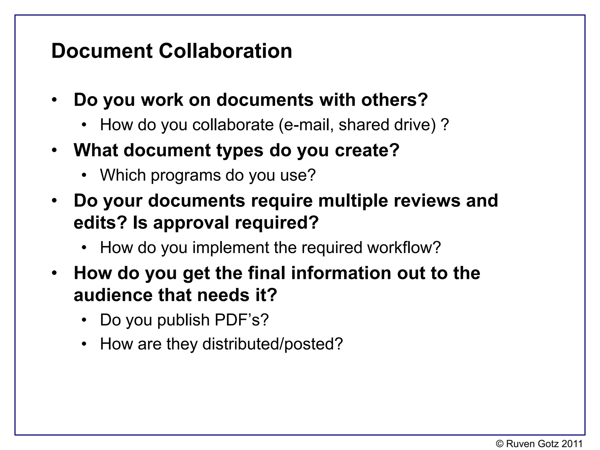 Document Collaboration

• Do you work on documents with others?
   • How do you collaborate (e-mail, shared drive) ?
• What document types do you create?
   • Which programs do you use?
• Do your documents require multiple reviews and
  edits? Is approval required?
   • How do you implement the required workflow?
• How do you get the final information out to the
  audience that needs it?
   • Do you publish PDF’s?
   • How are they distributed/posted?




                                                       © Ruven Gotz 2011
 