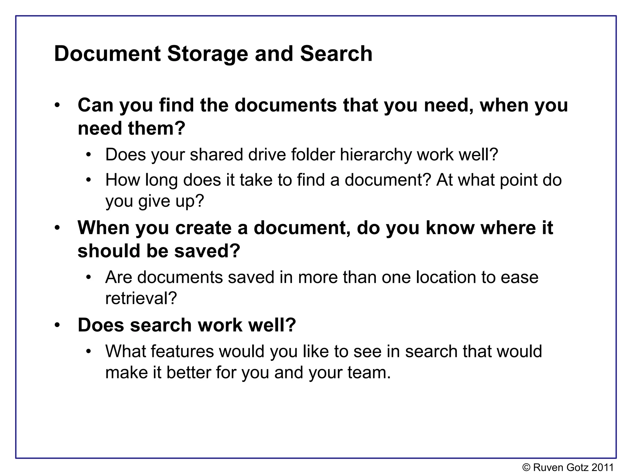 Document Storage and Search

• Can you find the documents that you need, when you
  need them?
   • Does your shared drive folder hierarchy work well?
   • How long does it take to find a document? At what point do
     you give up?
• When you create a document, do you know where it
  should be saved?
   • Are documents saved in more than one location to ease
     retrieval?
• Does search work well?
   • What features would you like to see in search that would
     make it better for you and your team.




                                                          © Ruven Gotz 2011
 
